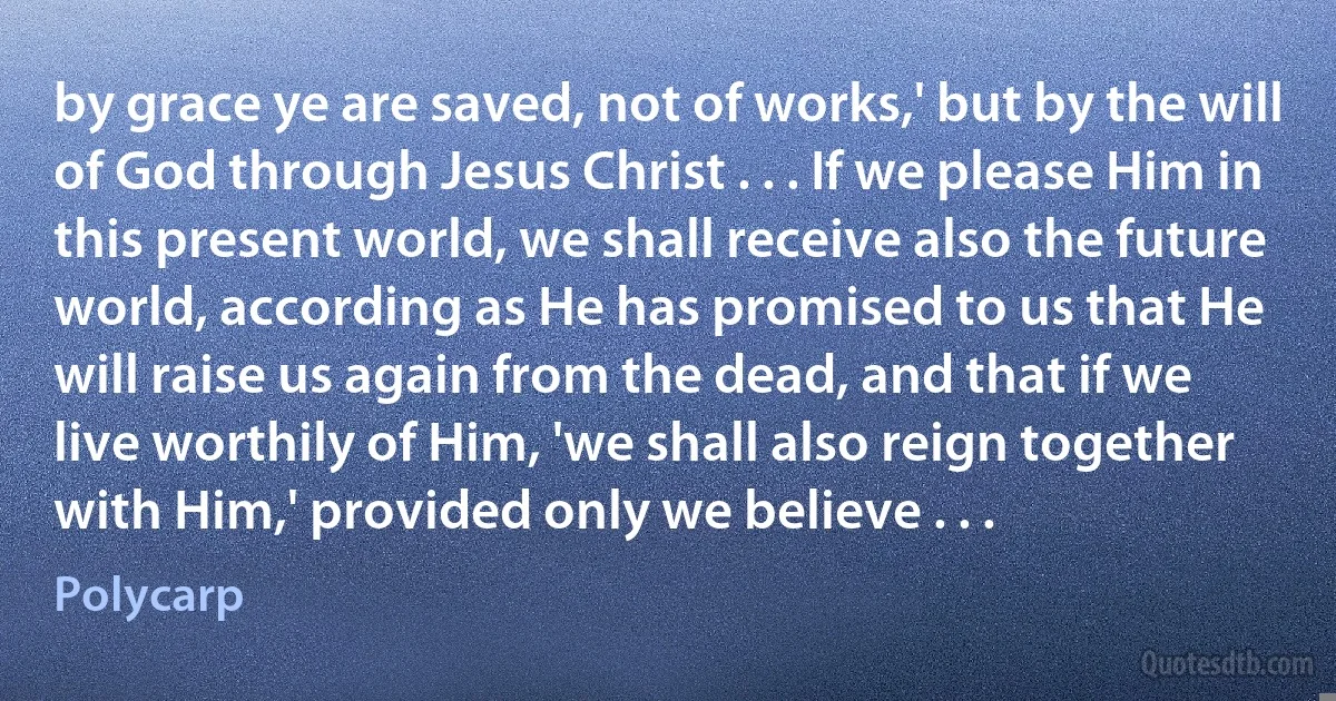 by grace ye are saved, not of works,' but by the will of God through Jesus Christ . . . If we please Him in this present world, we shall receive also the future world, according as He has promised to us that He will raise us again from the dead, and that if we live worthily of Him, 'we shall also reign together with Him,' provided only we believe . . . (Polycarp)