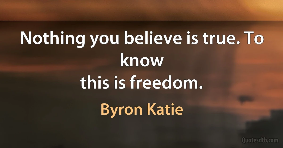 Nothing you believe is true. To know
this is freedom. (Byron Katie)