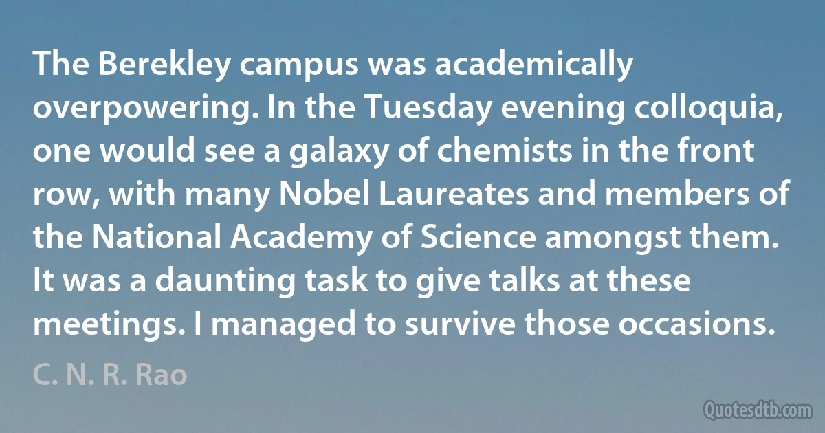 The Berekley campus was academically overpowering. In the Tuesday evening colloquia, one would see a galaxy of chemists in the front row, with many Nobel Laureates and members of the National Academy of Science amongst them. It was a daunting task to give talks at these meetings. I managed to survive those occasions. (C. N. R. Rao)