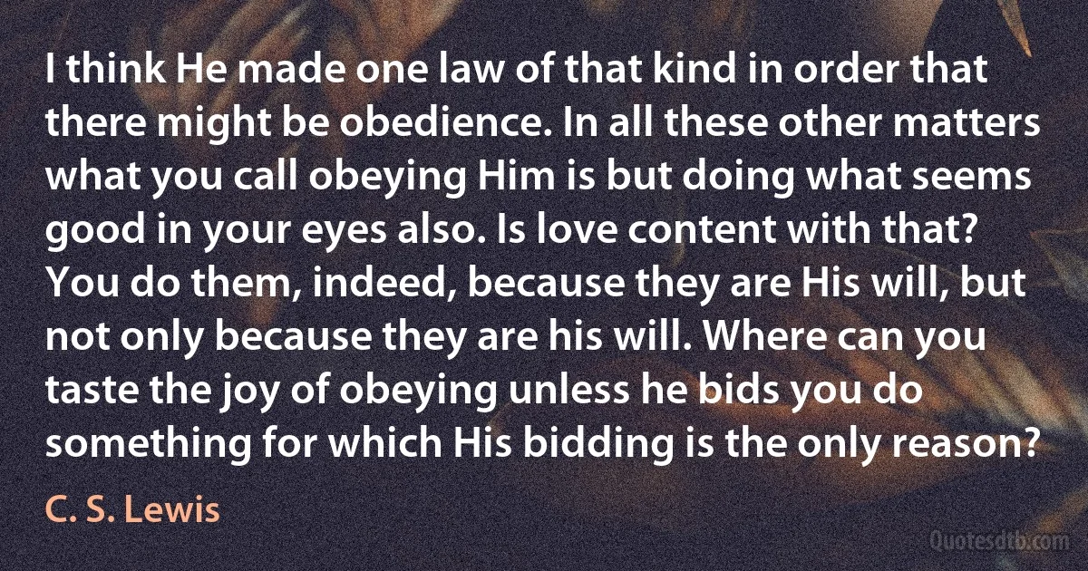 I think He made one law of that kind in order that there might be obedience. In all these other matters what you call obeying Him is but doing what seems good in your eyes also. Is love content with that? You do them, indeed, because they are His will, but not only because they are his will. Where can you taste the joy of obeying unless he bids you do something for which His bidding is the only reason? (C. S. Lewis)