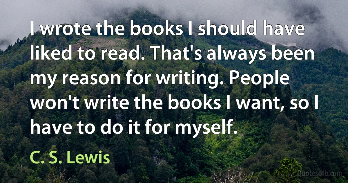 I wrote the books I should have liked to read. That's always been my reason for writing. People won't write the books I want, so I have to do it for myself. (C. S. Lewis)