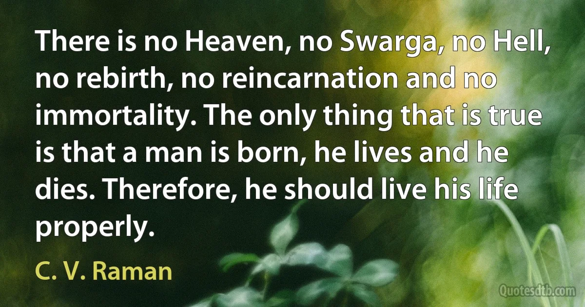 There is no Heaven, no Swarga, no Hell, no rebirth, no reincarnation and no immortality. The only thing that is true is that a man is born, he lives and he dies. Therefore, he should live his life properly. (C. V. Raman)