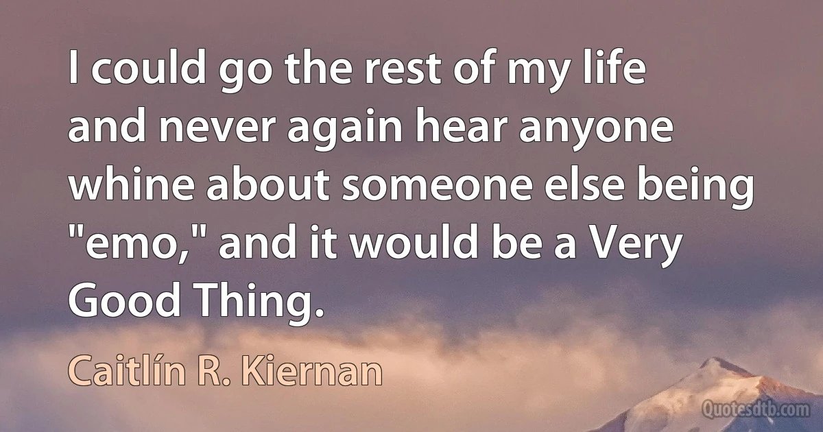 I could go the rest of my life and never again hear anyone whine about someone else being "emo," and it would be a Very Good Thing. (Caitlín R. Kiernan)