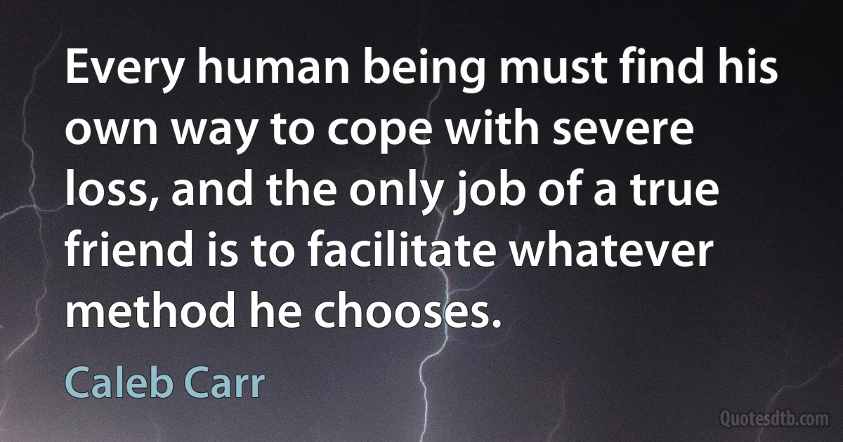 Every human being must find his own way to cope with severe loss, and the only job of a true friend is to facilitate whatever method he chooses. (Caleb Carr)