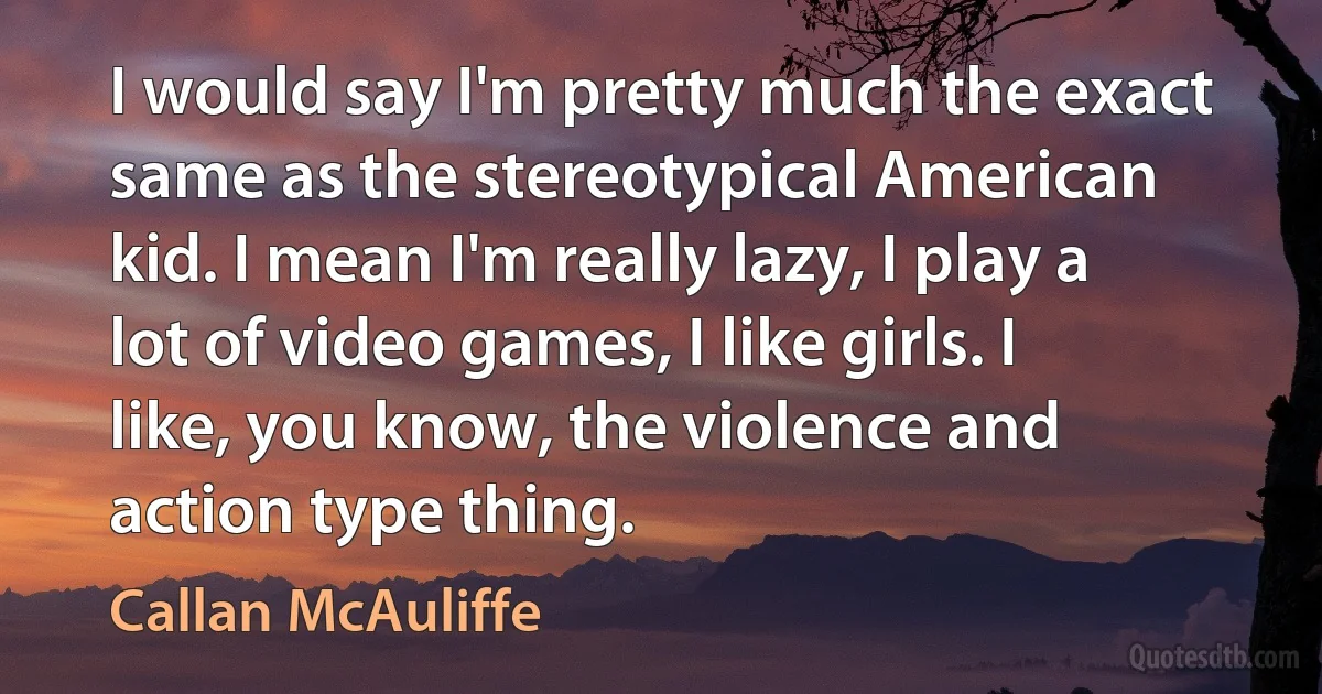 I would say I'm pretty much the exact same as the stereotypical American kid. I mean I'm really lazy, I play a lot of video games, I like girls. I like, you know, the violence and action type thing. (Callan McAuliffe)