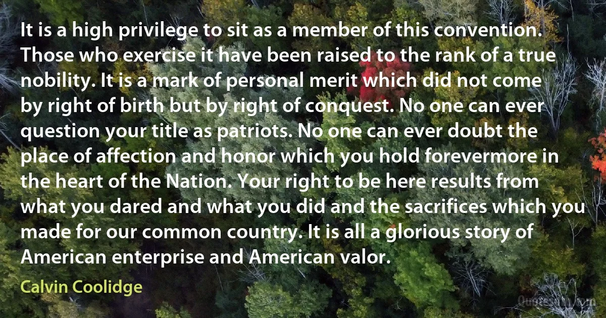 It is a high privilege to sit as a member of this convention. Those who exercise it have been raised to the rank of a true nobility. It is a mark of personal merit which did not come by right of birth but by right of conquest. No one can ever question your title as patriots. No one can ever doubt the place of affection and honor which you hold forevermore in the heart of the Nation. Your right to be here results from what you dared and what you did and the sacrifices which you made for our common country. It is all a glorious story of American enterprise and American valor. (Calvin Coolidge)