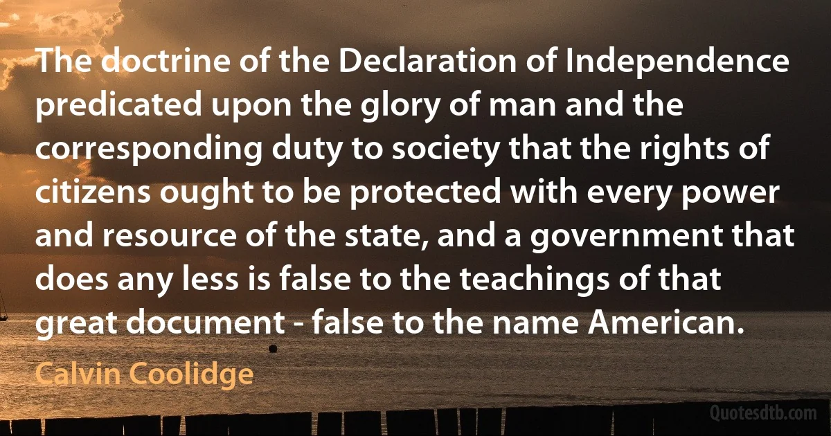 The doctrine of the Declaration of Independence predicated upon the glory of man and the corresponding duty to society that the rights of citizens ought to be protected with every power and resource of the state, and a government that does any less is false to the teachings of that great document - false to the name American. (Calvin Coolidge)