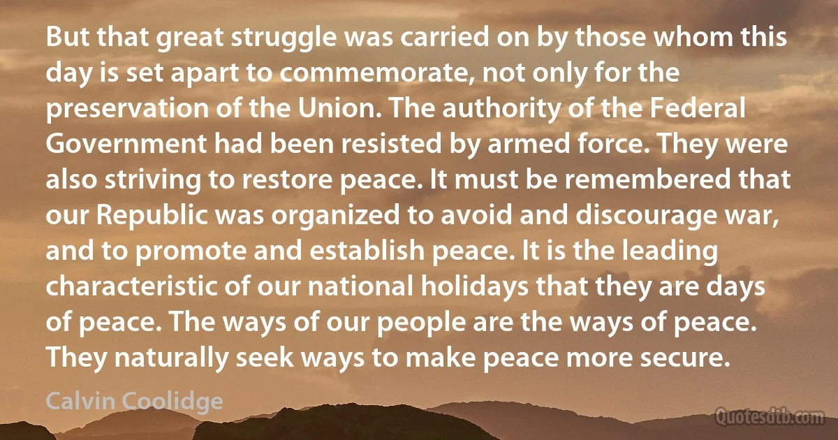 But that great struggle was carried on by those whom this day is set apart to commemorate, not only for the preservation of the Union. The authority of the Federal Government had been resisted by armed force. They were also striving to restore peace. It must be remembered that our Republic was organized to avoid and discourage war, and to promote and establish peace. It is the leading characteristic of our national holidays that they are days of peace. The ways of our people are the ways of peace. They naturally seek ways to make peace more secure. (Calvin Coolidge)