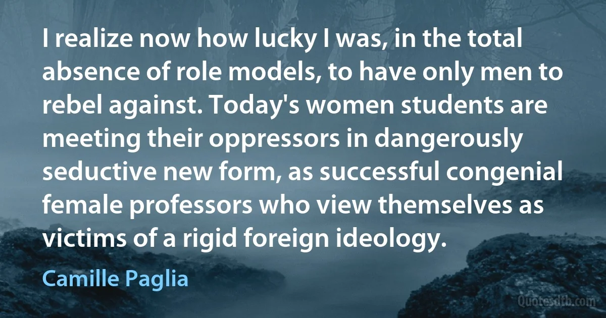 I realize now how lucky I was, in the total absence of role models, to have only men to rebel against. Today's women students are meeting their oppressors in dangerously seductive new form, as successful congenial female professors who view themselves as victims of a rigid foreign ideology. (Camille Paglia)