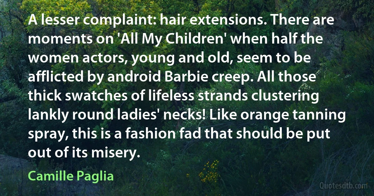 A lesser complaint: hair extensions. There are moments on 'All My Children' when half the women actors, young and old, seem to be afflicted by android Barbie creep. All those thick swatches of lifeless strands clustering lankly round ladies' necks! Like orange tanning spray, this is a fashion fad that should be put out of its misery. (Camille Paglia)