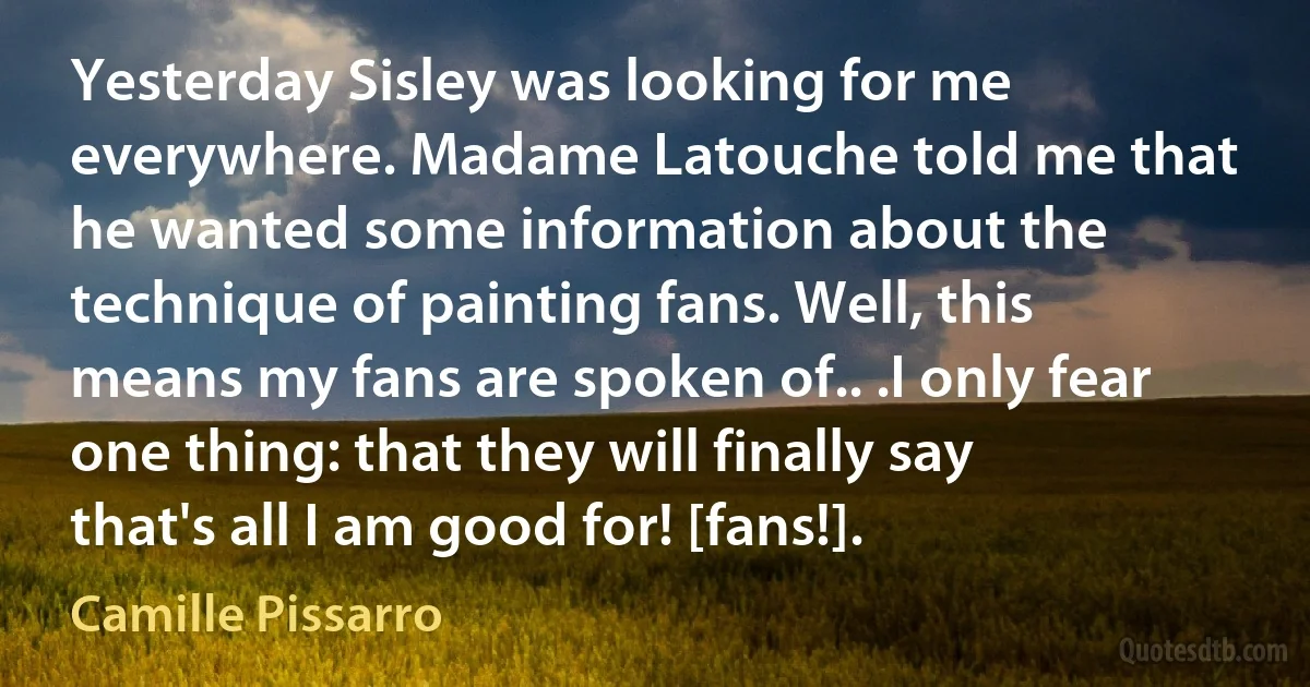 Yesterday Sisley was looking for me everywhere. Madame Latouche told me that he wanted some information about the technique of painting fans. Well, this means my fans are spoken of.. .I only fear one thing: that they will finally say that's all I am good for! [fans!]. (Camille Pissarro)