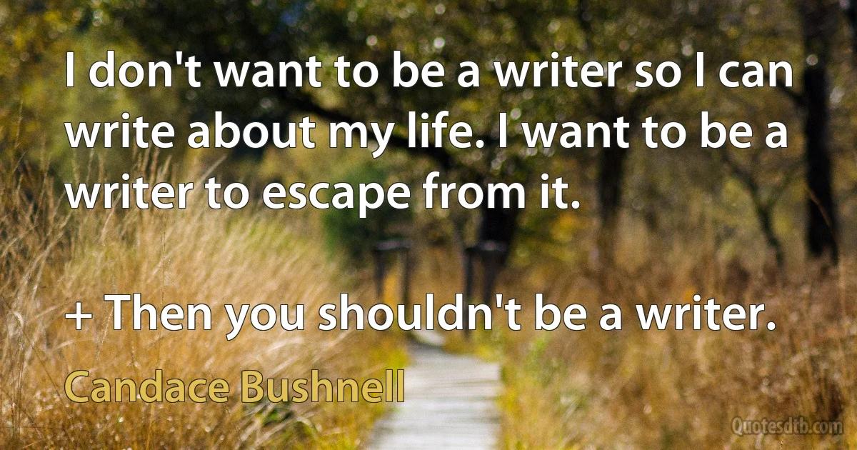 I don't want to be a writer so I can write about my life. I want to be a writer to escape from it.

+ Then you shouldn't be a writer. (Candace Bushnell)