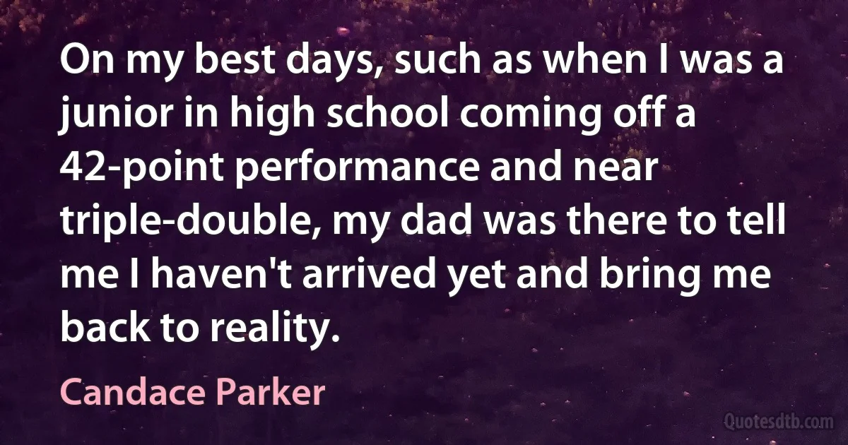 On my best days, such as when I was a junior in high school coming off a 42-point performance and near triple-double, my dad was there to tell me I haven't arrived yet and bring me back to reality. (Candace Parker)