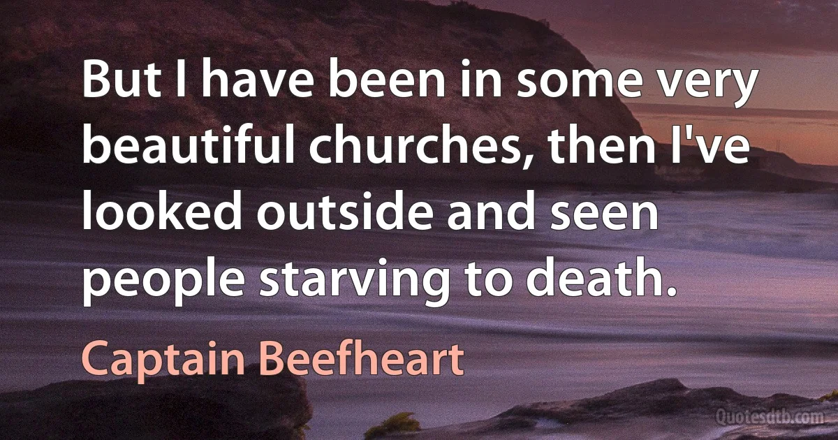 But I have been in some very beautiful churches, then I've looked outside and seen people starving to death. (Captain Beefheart)