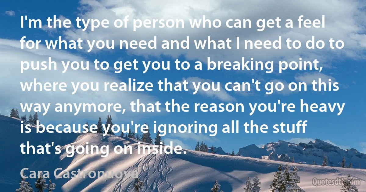 I'm the type of person who can get a feel for what you need and what I need to do to push you to get you to a breaking point, where you realize that you can't go on this way anymore, that the reason you're heavy is because you're ignoring all the stuff that's going on inside. (Cara Castronuova)