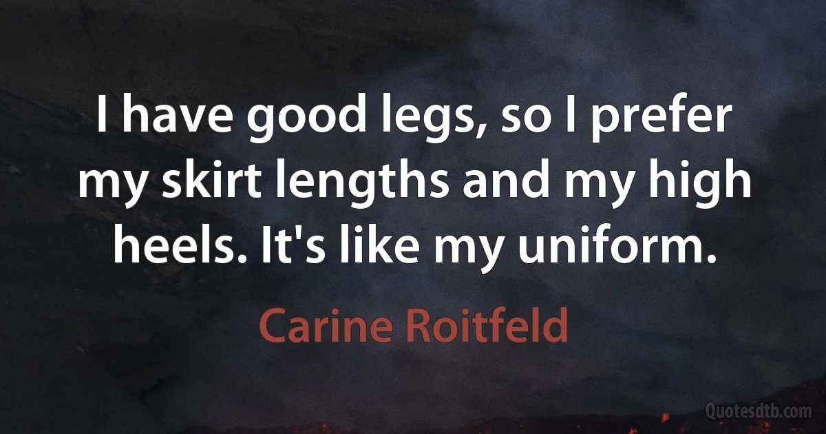 I have good legs, so I prefer my skirt lengths and my high heels. It's like my uniform. (Carine Roitfeld)