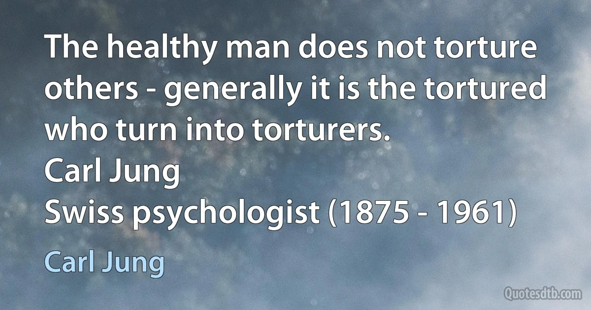 The healthy man does not torture others - generally it is the tortured who turn into torturers.
Carl Jung
Swiss psychologist (1875 - 1961) (Carl Jung)