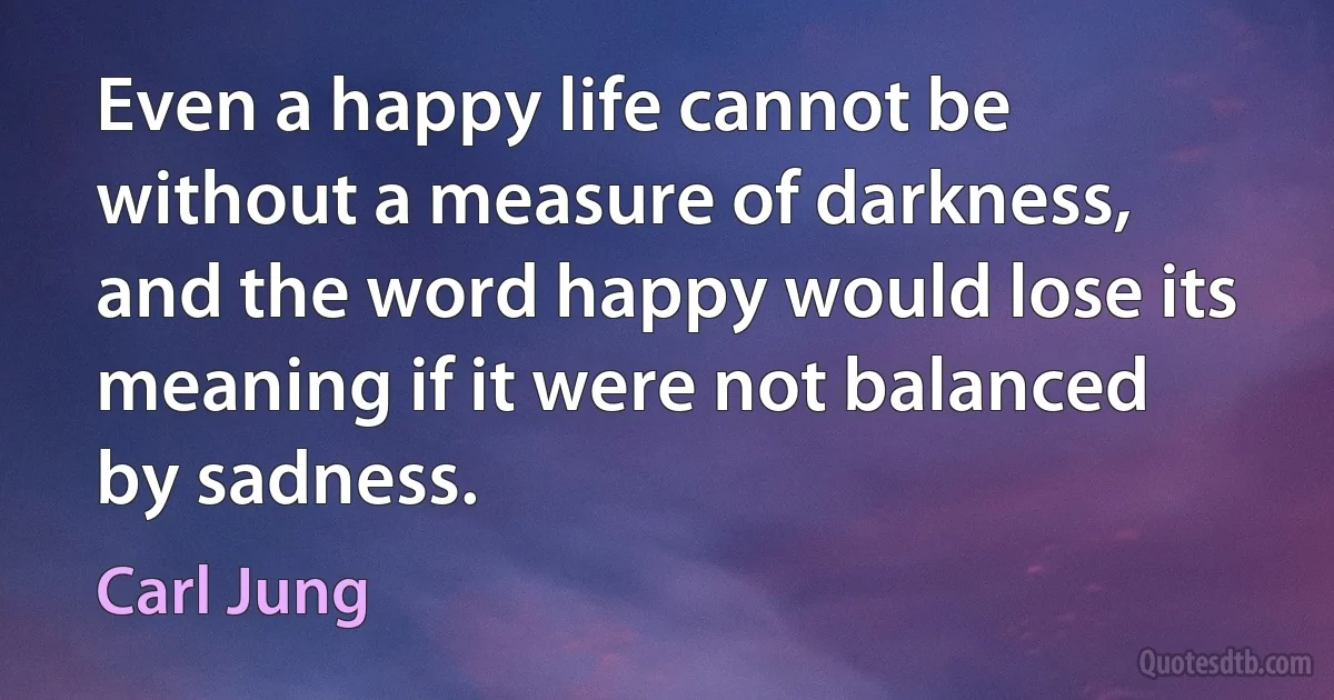 Even a happy life cannot be without a measure of darkness, and the word happy would lose its meaning if it were not balanced by sadness. (Carl Jung)