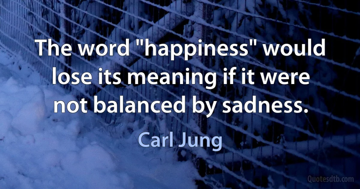 The word "happiness" would lose its meaning if it were not balanced by sadness. (Carl Jung)