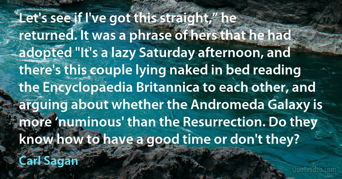 Let's see if I've got this straight,” he returned. It was a phrase of hers that he had adopted "It's a lazy Saturday afternoon, and there's this couple lying naked in bed reading the Encyclopaedia Britannica to each other, and arguing about whether the Andromeda Galaxy is more ‘numinous' than the Resurrection. Do they know how to have a good time or don't they? (Carl Sagan)