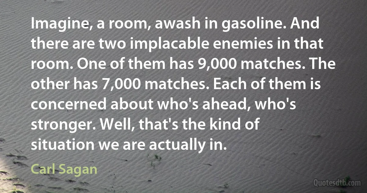 Imagine, a room, awash in gasoline. And there are two implacable enemies in that room. One of them has 9,000 matches. The other has 7,000 matches. Each of them is concerned about who's ahead, who's stronger. Well, that's the kind of situation we are actually in. (Carl Sagan)