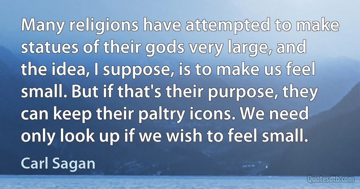 Many religions have attempted to make statues of their gods very large, and the idea, I suppose, is to make us feel small. But if that's their purpose, they can keep their paltry icons. We need only look up if we wish to feel small. (Carl Sagan)