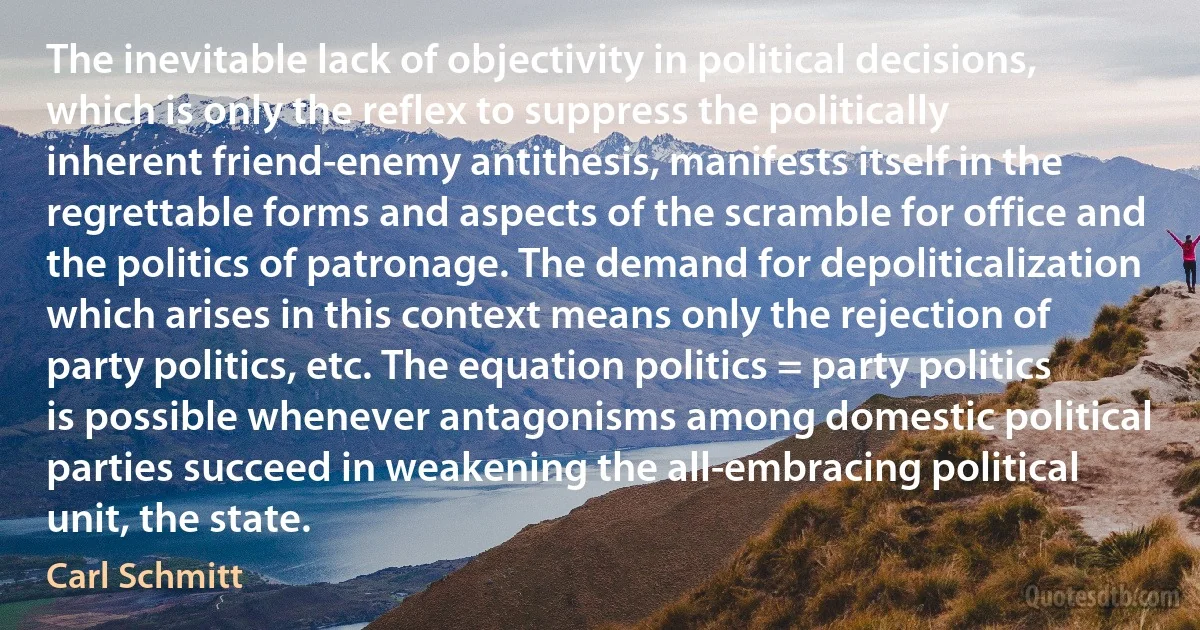 The inevitable lack of objectivity in political decisions, which is only the reflex to suppress the politically inherent friend-enemy antithesis, manifests itself in the regrettable forms and aspects of the scramble for office and the politics of patronage. The demand for depoliticalization which arises in this context means only the rejection of party politics, etc. The equation politics = party politics is possible whenever antagonisms among domestic political parties succeed in weakening the all-embracing political unit, the state. (Carl Schmitt)