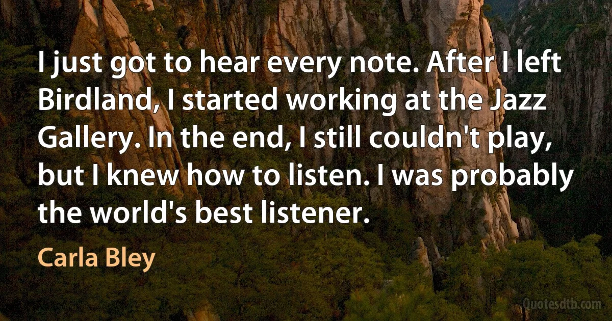 I just got to hear every note. After I left Birdland, I started working at the Jazz Gallery. In the end, I still couldn't play, but I knew how to listen. I was probably the world's best listener. (Carla Bley)