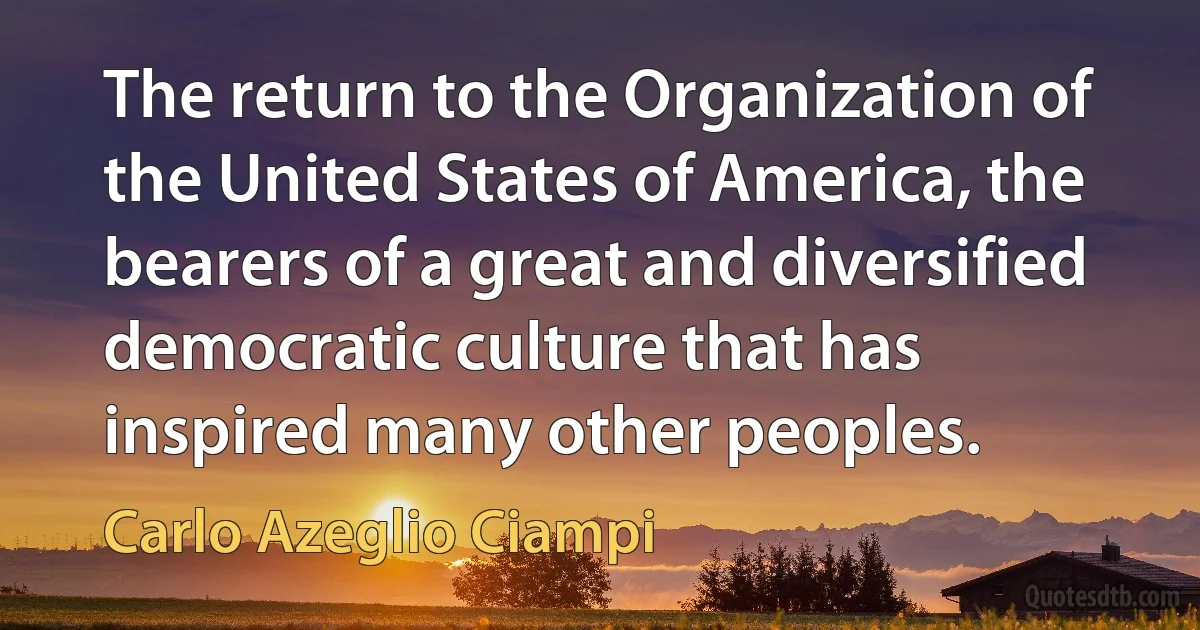 The return to the Organization of the United States of America, the bearers of a great and diversified democratic culture that has inspired many other peoples. (Carlo Azeglio Ciampi)