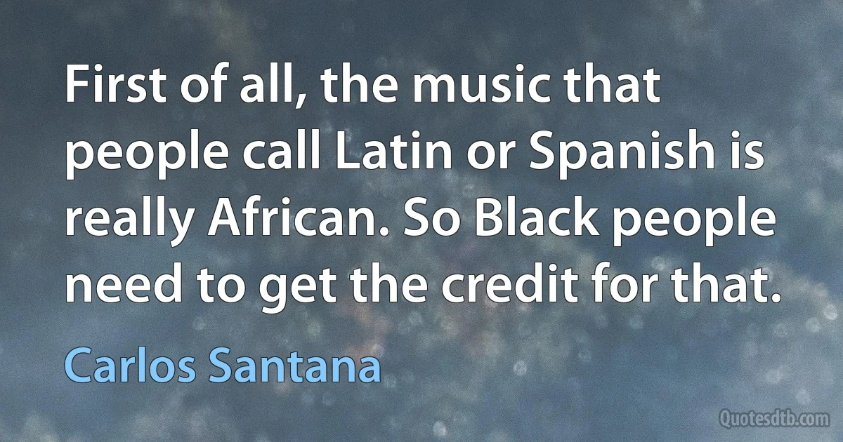 First of all, the music that people call Latin or Spanish is really African. So Black people need to get the credit for that. (Carlos Santana)