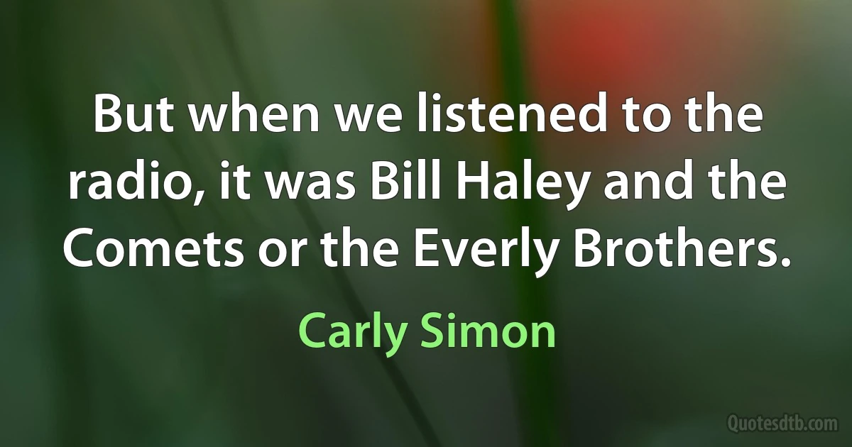 But when we listened to the radio, it was Bill Haley and the Comets or the Everly Brothers. (Carly Simon)