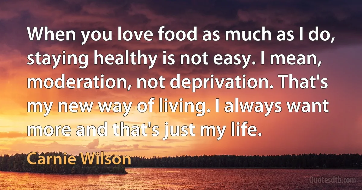 When you love food as much as I do, staying healthy is not easy. I mean, moderation, not deprivation. That's my new way of living. I always want more and that's just my life. (Carnie Wilson)