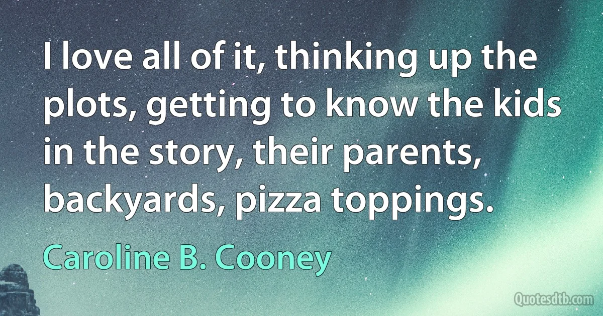 I love all of it, thinking up the plots, getting to know the kids in the story, their parents, backyards, pizza toppings. (Caroline B. Cooney)