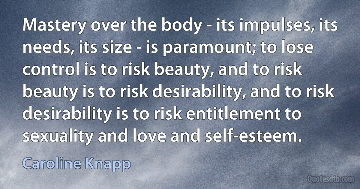 Mastery over the body - its impulses, its needs, its size - is paramount; to lose control is to risk beauty, and to risk beauty is to risk desirability, and to risk desirability is to risk entitlement to sexuality and love and self-esteem. (Caroline Knapp)