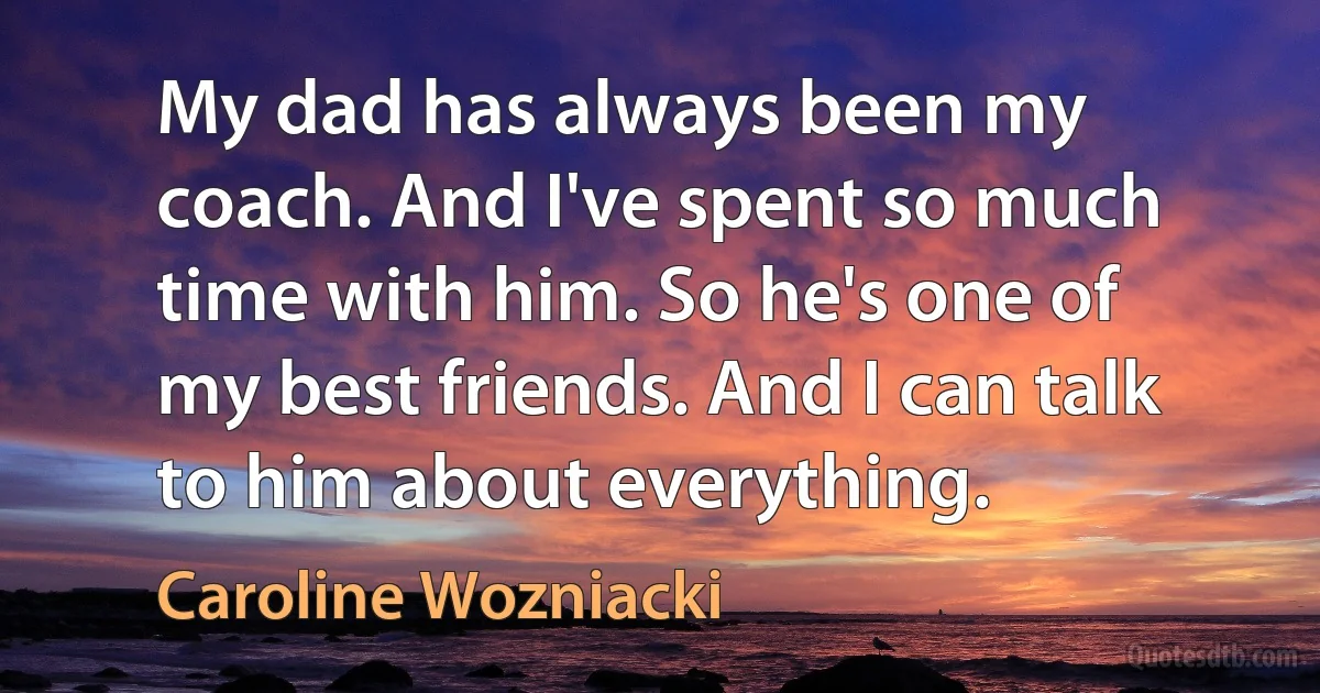 My dad has always been my coach. And I've spent so much time with him. So he's one of my best friends. And I can talk to him about everything. (Caroline Wozniacki)