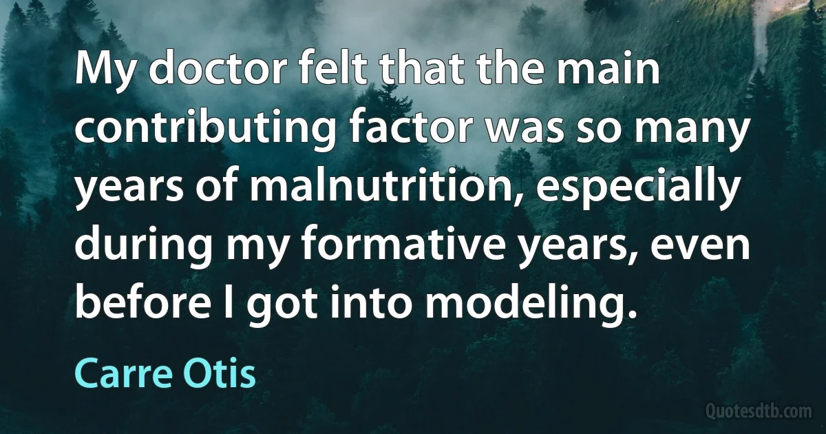 My doctor felt that the main contributing factor was so many years of malnutrition, especially during my formative years, even before I got into modeling. (Carre Otis)