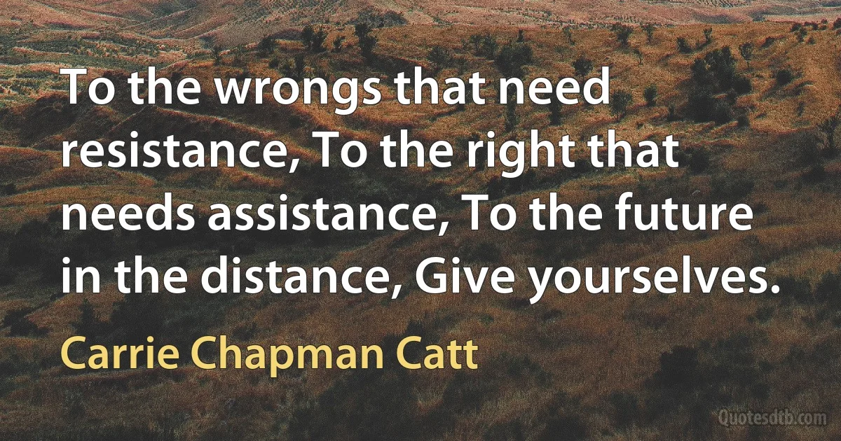 To the wrongs that need resistance, To the right that needs assistance, To the future in the distance, Give yourselves. (Carrie Chapman Catt)