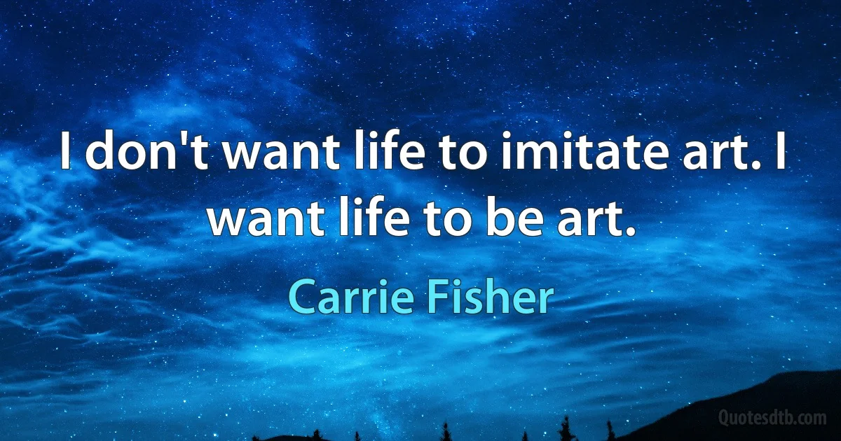 I don't want life to imitate art. I want life to be art. (Carrie Fisher)