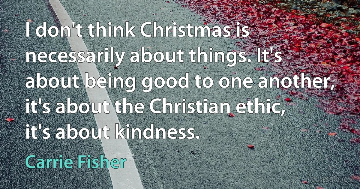 I don't think Christmas is necessarily about things. It's about being good to one another, it's about the Christian ethic, it's about kindness. (Carrie Fisher)