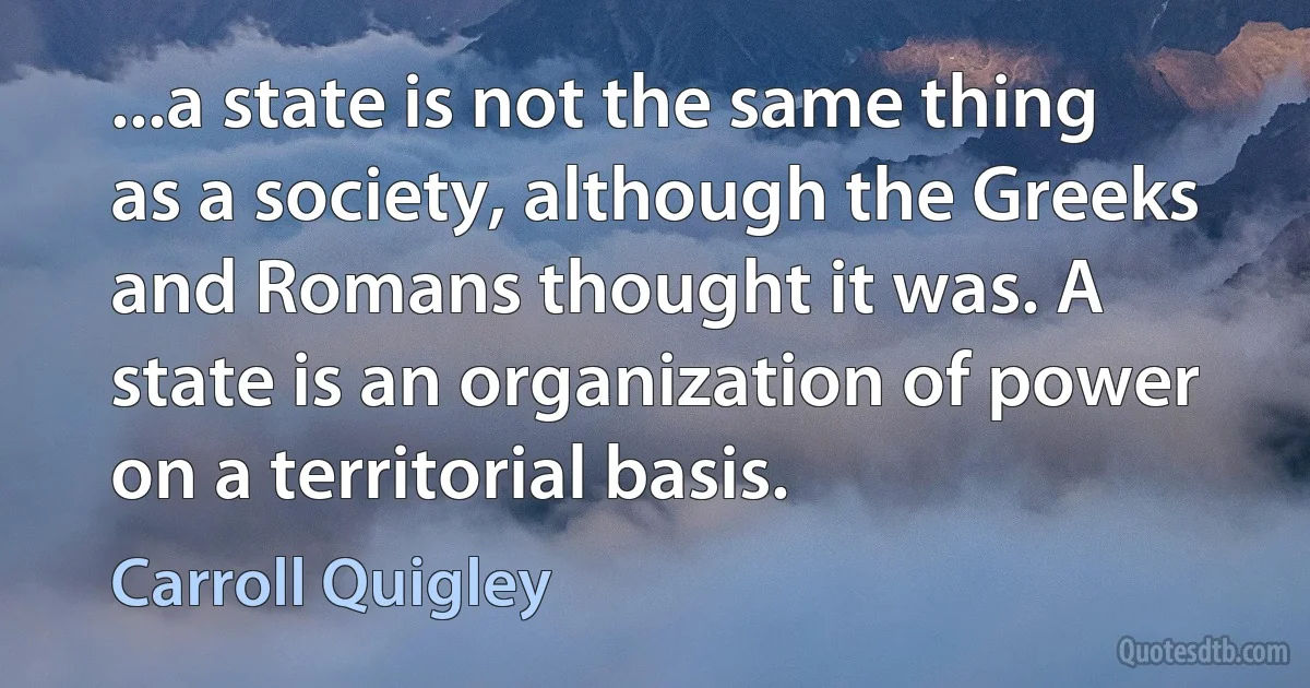 ...a state is not the same thing as a society, although the Greeks and Romans thought it was. A state is an organization of power on a territorial basis. (Carroll Quigley)