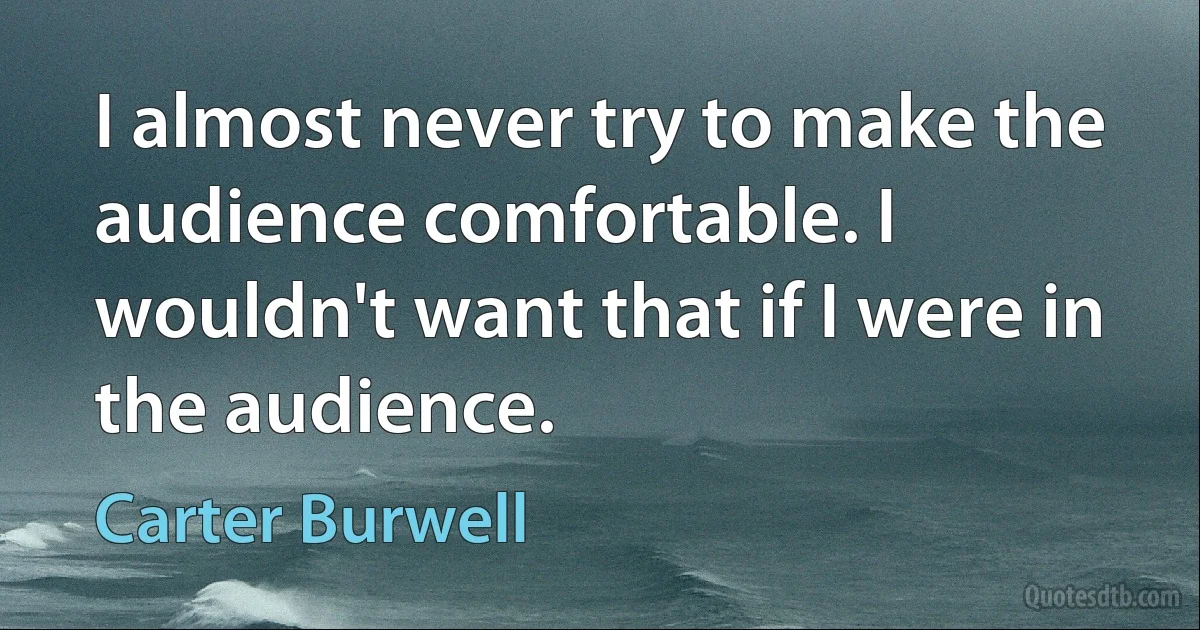 I almost never try to make the audience comfortable. I wouldn't want that if I were in the audience. (Carter Burwell)