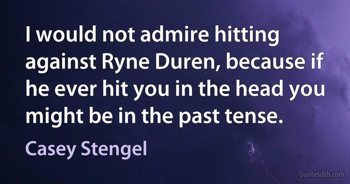 I would not admire hitting against Ryne Duren, because if he ever hit you in the head you might be in the past tense. (Casey Stengel)