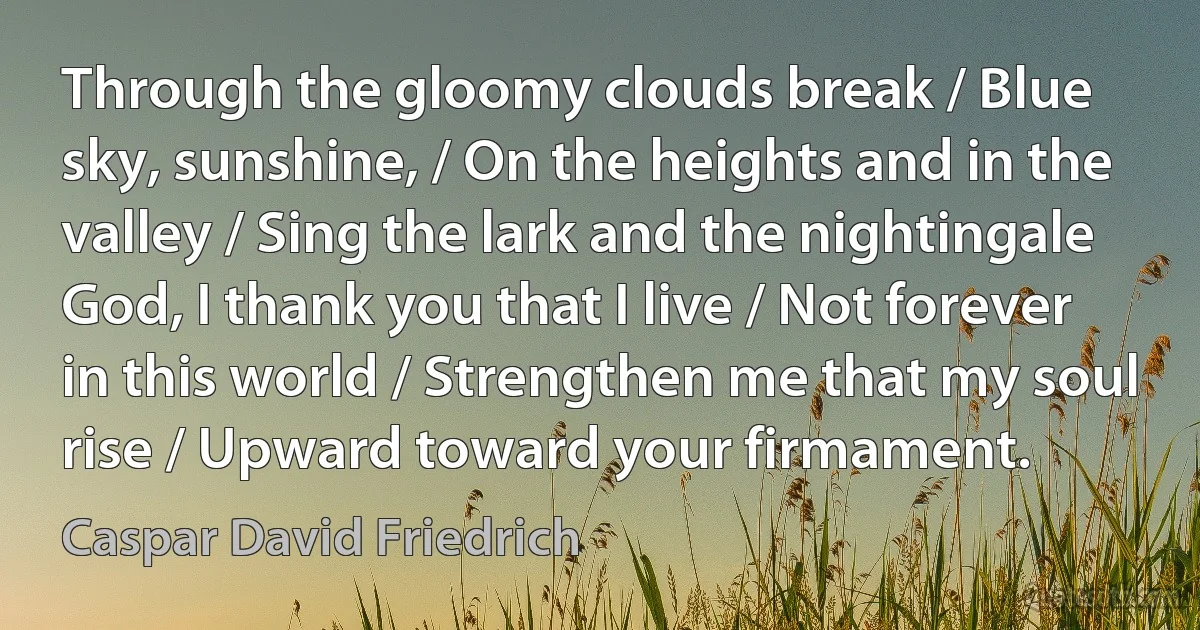 Through the gloomy clouds break / Blue sky, sunshine, / On the heights and in the valley / Sing the lark and the nightingale
God, I thank you that I live / Not forever in this world / Strengthen me that my soul rise / Upward toward your firmament. (Caspar David Friedrich)