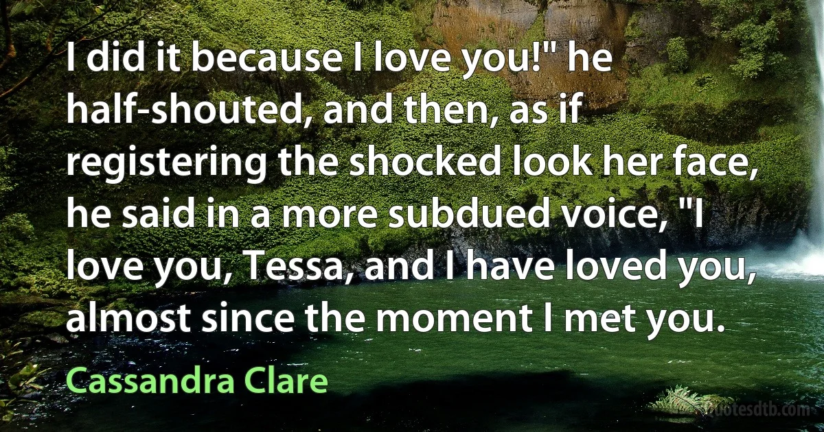 I did it because I love you!" he half-shouted, and then, as if registering the shocked look her face, he said in a more subdued voice, "I love you, Tessa, and I have loved you, almost since the moment I met you. (Cassandra Clare)