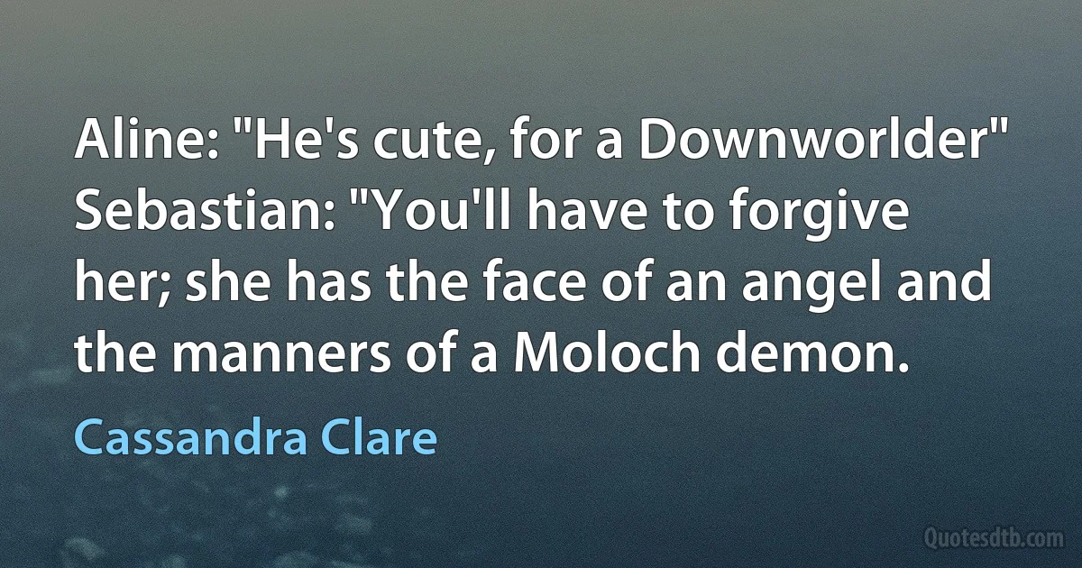 Aline: "He's cute, for a Downworlder"
Sebastian: "You'll have to forgive her; she has the face of an angel and the manners of a Moloch demon. (Cassandra Clare)