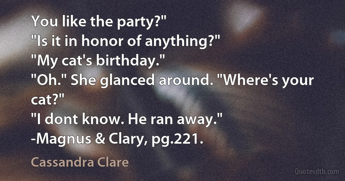 You like the party?"
"Is it in honor of anything?"
"My cat's birthday."
"Oh." She glanced around. "Where's your cat?"
"I dont know. He ran away."
-Magnus & Clary, pg.221. (Cassandra Clare)