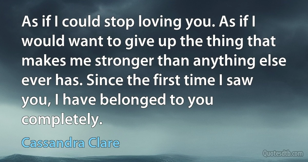 As if I could stop loving you. As if I would want to give up the thing that makes me stronger than anything else ever has. Since the first time I saw you, I have belonged to you completely. (Cassandra Clare)