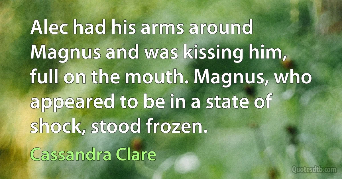 Alec had his arms around Magnus and was kissing him, full on the mouth. Magnus, who appeared to be in a state of shock, stood frozen. (Cassandra Clare)