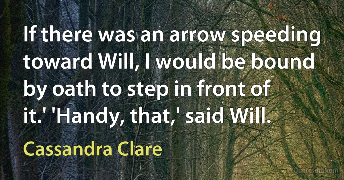 If there was an arrow speeding toward Will, I would be bound by oath to step in front of it.' 'Handy, that,' said Will. (Cassandra Clare)