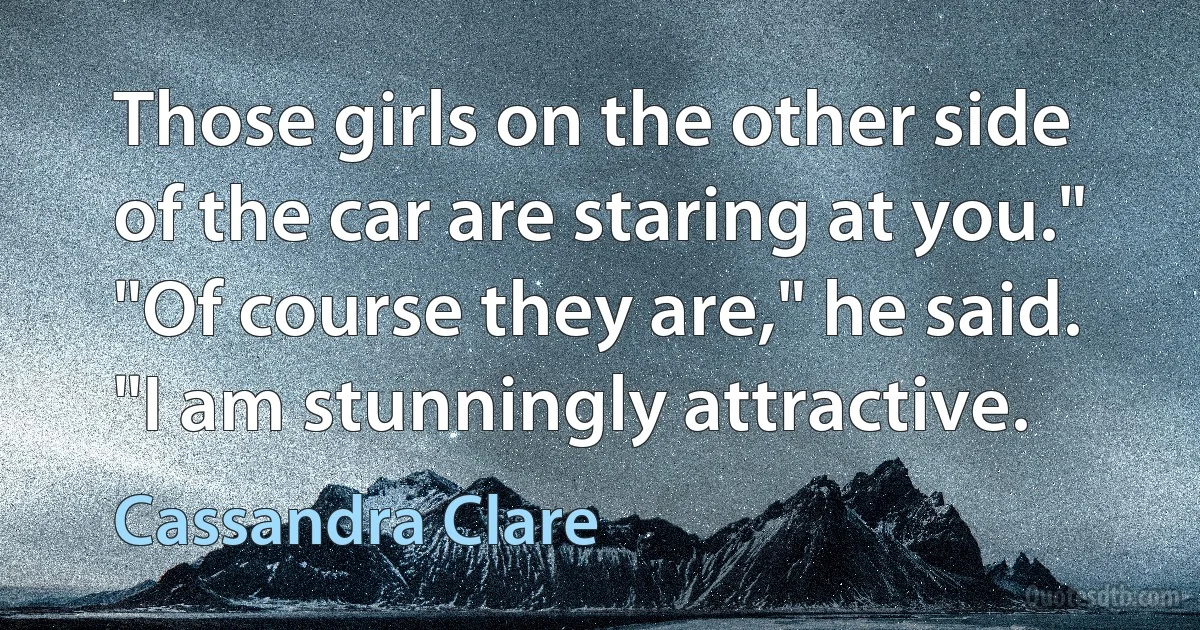 Those girls on the other side of the car are staring at you." "Of course they are," he said. "I am stunningly attractive. (Cassandra Clare)